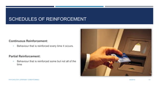 SCHEDULES OF REINFORCEMENT
Continuous Reinforcement:
• Behaviour that is reinforced every time it occurs.
Partial Reinforcement:
• Behaviour that is reinforced some but not all of the
time
3/4/2014PSYCHOLOGY (OPERANT CONDITIONING) 13
 