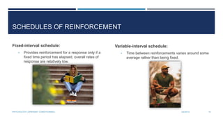 SCHEDULES OF REINFORCEMENT
Fixed-interval schedule:
• Provides reinforcement for a response only if a
fixed time period has elapsed, overall rates of
response are relatively low.
Variable-interval schedule:
• Time between reinforcements varies around some
average rather than being fixed.
3/4/2014PSYCHOLOGY (OPERANT CONDITIONING) 15
 