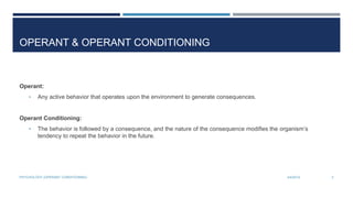 OPERANT & OPERANT CONDITIONING
Operant:
• Any active behavior that operates upon the environment to generate consequences.
Operant Conditioning:
• The behavior is followed by a consequence, and the nature of the consequence modifies the organism’s
tendency to repeat the behavior in the future.
3/4/2014PSYCHOLOGY (OPERANT CONDITIONING) 3
 