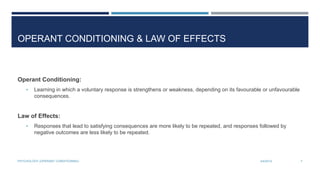 OPERANT CONDITIONING & LAW OF EFFECTS
Operant Conditioning:
• Learning in which a voluntary response is strengthens or weakness, depending on its favourable or unfavourable
consequences.
Law of Effects:
• Responses that lead to satisfying consequences are more likely to be repeated, and responses followed by
negative outcomes are less likely to be repeated.
3/4/2014PSYCHOLOGY (OPERANT CONDITIONING) 7
 