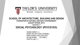 SCHOOL OF ARCHITECTURE, BUILDING AND DESIGN 
FOUNDATION IN NATURAL AND BUILT ENVIRONMENT 
AUGUST INTAKE 2014 
Semester 2 
SOCIAL PSYCHOLOGY (PSYC0103) 
AHMAD ASHRAF [ ] 
AGNES YEO SHU YUAN [ 0318668 ] 
KONG XHIANG LYNN [ 0317730 ] 
NG WAI KHONG [ 0317980 ] 
LYNETTE LAW [ ] 
 