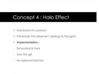 Concept 4 : Halo Effect
¤  Impression of a person
¤  Influences the observer’s feelings & thoughts
¤  Implementation :
Ø  Exhausted & tired
Ø  Saw the girl
Ø  He approached her
 