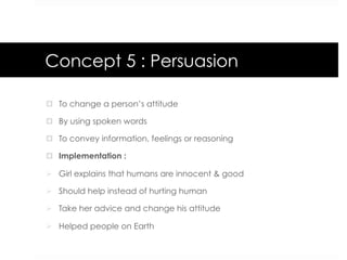 Concept 5 : Persuasion
¤  To change a person’s attitude
¤  By using spoken words
¤  To convey information, feelings or reasoning
¤  Implementation :
Ø  Girl explains that humans are innocent & good
Ø  Should help instead of hurting human
Ø  Take her advice and change his attitude
Ø  Helped people on Earth
 