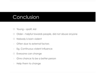 Conclusion
¤  Young – spoilt, kid
¤  Older – helpful towards people, did not abuse anyone
¤  Nobody is born violent
Ø  Often due to external factors
Ø  Eg. Continuous violent influence
¤  Everyone can change
Ø  Give chance to be a better person
Ø  Help them to change
 
