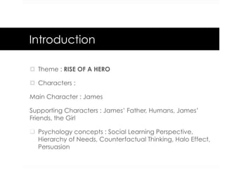 Introduction
¤  Theme : RISE OF A HERO
¤  Characters :
Main Character : James
Supporting Characters : James’ Father, Humans, James’
Friends, the Girl
q  Psychology concepts : Social Learning Perspective,
Hierarchy of Needs, Counterfactual Thinking, Halo Effect,
Persuasion
 