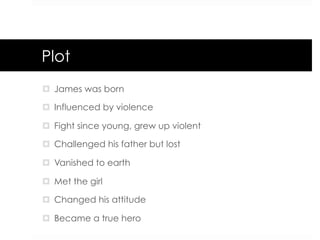 Plot
¤  James was born
¤  Influenced by violence
¤  Fight since young, grew up violent
¤  Challenged his father but lost
¤  Vanished to earth
¤  Met the girl
¤  Changed his attitude
¤  Became a true hero
 