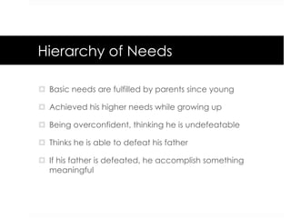 Hierarchy of Needs
¤  Basic needs are fulfilled by parents since young
¤  Achieved his higher needs while growing up
¤  Being overconfident, thinking he is undefeatable
¤  Thinks he is able to defeat his father
¤  If his father is defeated, he accomplish something
meaningful
 