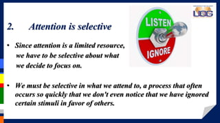 > > > > > > > >2. Attention is selective
• Since attention is a limited resource,
we have to be selective about what
we decide to focus on.
• We must be selective in what we attend to, a process that often
occurs so quickly that we don't even notice that we have ignored
certain stimuli in favor of others.
 
