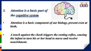 > > > > > > > >3. Attention is a basic part of
the cognitive system
• Attention is a basic component of our biology, present even at
birth.
• A touch against the cheek triggers the rooting reflex, causing
the infant to turn his or her head to nurse and receive
nourishment.
 