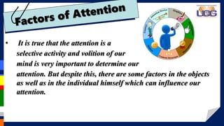 • It is true that the attention is a
selective activity and volition of our
mind is very important to determine our
attention. But despite this, there are some factors in the objects
as well as in the individual himself which can influence our
attention.
 