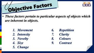 • These factors pertain to particular aspects of objects which
are inherent in objects.
1. Movement
2. Intensity
3. Novelty
4. Size
5. Change
6. Repetition
7. Clarity
8. Colours
9. Contrast
 