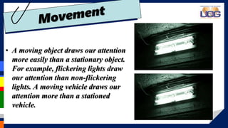• A moving object draws our attention
more easily than a stationary object.
For example, flickering lights draw
our attention than non-flickering
lights. A moving vehicle draws our
attention more than a stationed
vehicle.
 