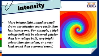 • More intense light, sound or smell
draws our attention more easily than
less intense one. For example, a high
voltage bulb will be observed quicker
than low voltage bulb, very bright
colour than dim colour, or a very
loud sound than a normal sound.
 
