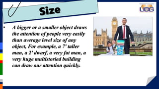 • A bigger or a smaller object draws
the attention of people very easily
than average level size of any
object, For example, a 7′ taller
man, a 2′ dwarf, a very fat man, a
very huge multistoried building
can draw our attention quickly.
 