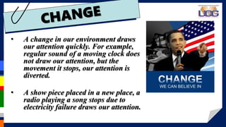 • A change in our environment draws
our attention quickly. For example,
regular sound of a moving clock does
not draw our attention, but the
movement it stops, our attention is
diverted.
• A show piece placed in a new place, a
radio playing a song stops due to
electricity failure draws our attention.
 