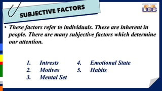 • These factors refer to individuals. These are inherent in
people. There are many subjective factors which determine
our attention.
1. Intrests
2. Motives
3. Mental Set
4. Emotional State
5. Habits
 