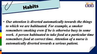 • Our attention is diverted automatically towards the things
to which we are habituated. For example, a smoker
remembers smoking even if he is otherwise busy in some
work. A person habituated to take food at a particular time
remembers food at correct time. Attention of a nurse is
automatically diverted towards a serious patient.
 