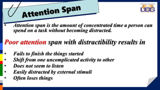 • Attention span is the amount of concentrated time a person can
spend on a task without becoming distracted.
Poor attention span with distractibility results in
• Fails to finish the things started
• Shift from one uncomplicated activity to other
• Does not seem to listen
• Easily distracted by external stimuli
• Often loses things
 