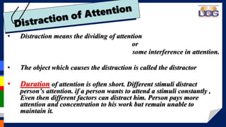 • Distraction means the dividing of attention
or
some interference in attention.
• The object which causes the distraction is called the distractor
• Duration of attention is often short. Different stimuli distract
person’s attention. if a person wants to attend a stimuli constantly ,
Even then different factors can distract him. Person pays more
attention and concentration to his work but remain unable to
maintain it.
 