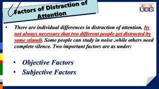 • There are individual differences in distraction of attention. Its
not always necessary that two different people get distracted by
same stimuli. Some people can study in noise ,while others need
complete silence. Two important factors are as under:
• Objective Factors
• Subjective Factors
 