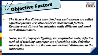 • The factors that distract attention from environment are called
objective factors. It is also called environmental factors.
Routine work distract less attention while different and novel
work distracts more.
• Noise, music, improper lighting, uncomfortable seats, defective
method of teaching, improper use of teaching aids, defective
voice of the teacher are the common external distractors in the
classrooms.
 