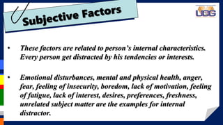 • These factors are related to person’s internal characteristics.
Every person get distracted by his tendencies or interests.
• Emotional disturbances, mental and physical health, anger,
fear, feeling of insecurity, boredom, lack of motivation, feeling
of fatigue, lack of interest, desires, preferences, freshness,
unrelated subject matter are the examples for internal
distractor.
 