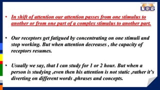 > > > > > > > >• In shift of attention our attention passes from one stimulus to
another or from one part of a complex stimulus to another part.
• Our receptors get fatigued by concentrating on one stimuli and
stop working. But when attention decreases , the capacity of
receptors resumes.
• Usually we say, that I can study for 1 or 2 hour. But when a
person is studying ,even then his attention is not static ,rather it’s
diverting on different words ,phrases and concepts.
 