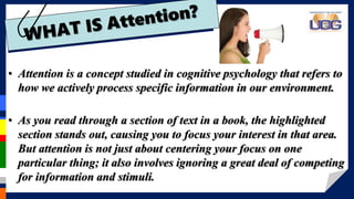 • Attention is a concept studied in cognitive psychology that refers to
how we actively process specific information in our environment.
• As you read through a section of text in a book, the highlighted
section stands out, causing you to focus your interest in that area.
But attention is not just about centering your focus on one
particular thing; it also involves ignoring a great deal of competing
for information and stimuli.
 