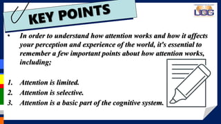 • In order to understand how attention works and how it affects
your perception and experience of the world, it's essential to
remember a few important points about how attention works,
including;
1. Attention is limited.
2. Attention is selective.
3. Attention is a basic part of the cognitive system.
 