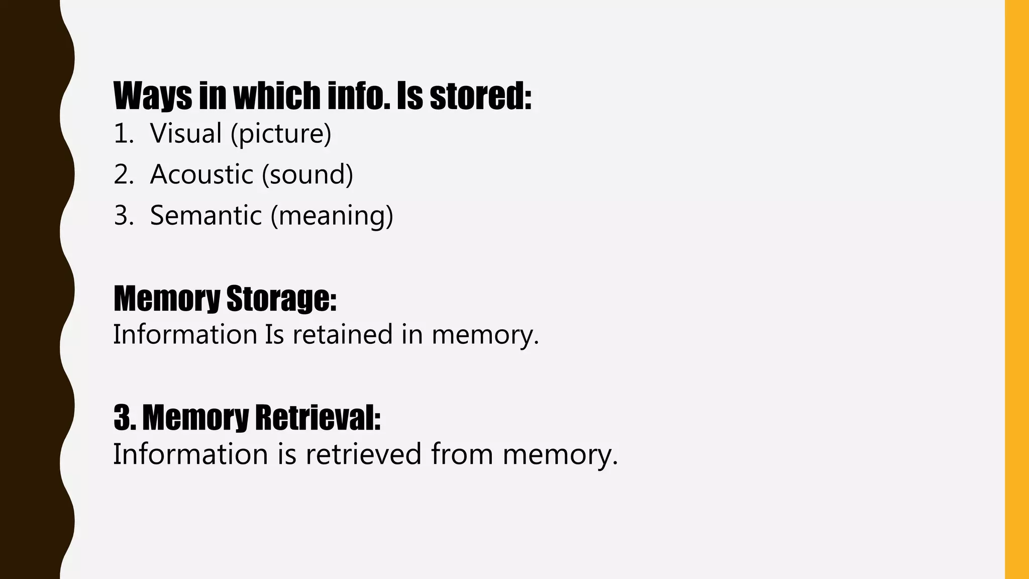 Ways in which info. Is stored:
1. Visual (picture)
2. Acoustic (sound)
3. Semantic (meaning)
Memory Storage:
Information Is retained in memory.
3. Memory Retrieval:
Information is retrieved from memory.
 