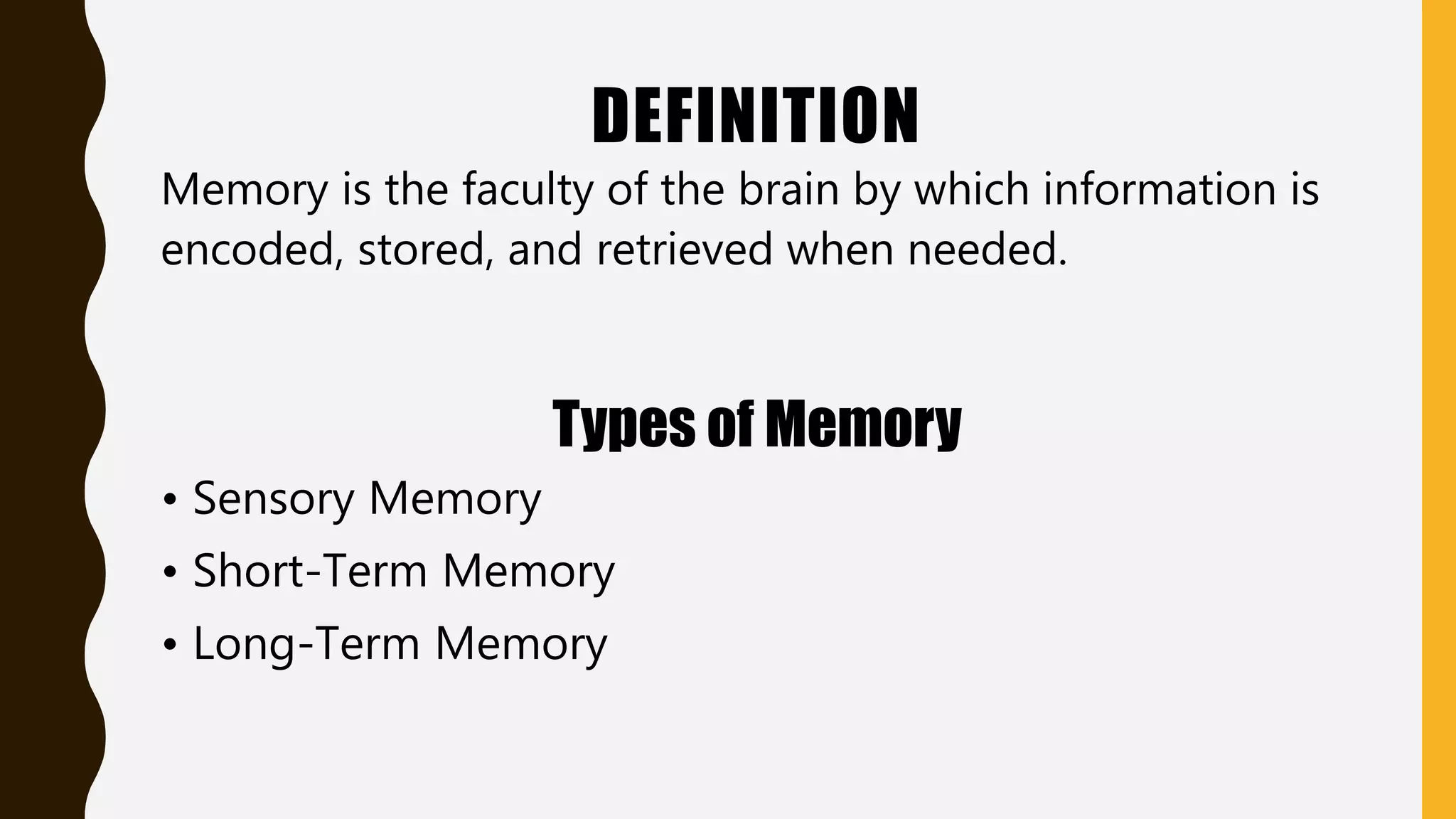 DEFINITION
Memory is the faculty of the brain by which information is
encoded, stored, and retrieved when needed.
Types of Memory
• Sensory Memory
• Short-Term Memory
• Long-Term Memory
 