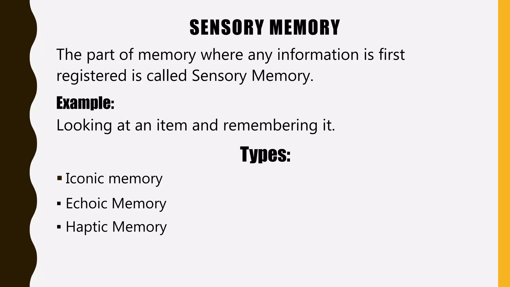 SENSORY MEMORY
The part of memory where any information is first
registered is called Sensory Memory.
Example:
Looking at an item and remembering it.
Types:
 Iconic memory
▪ Echoic Memory
▪ Haptic Memory
 