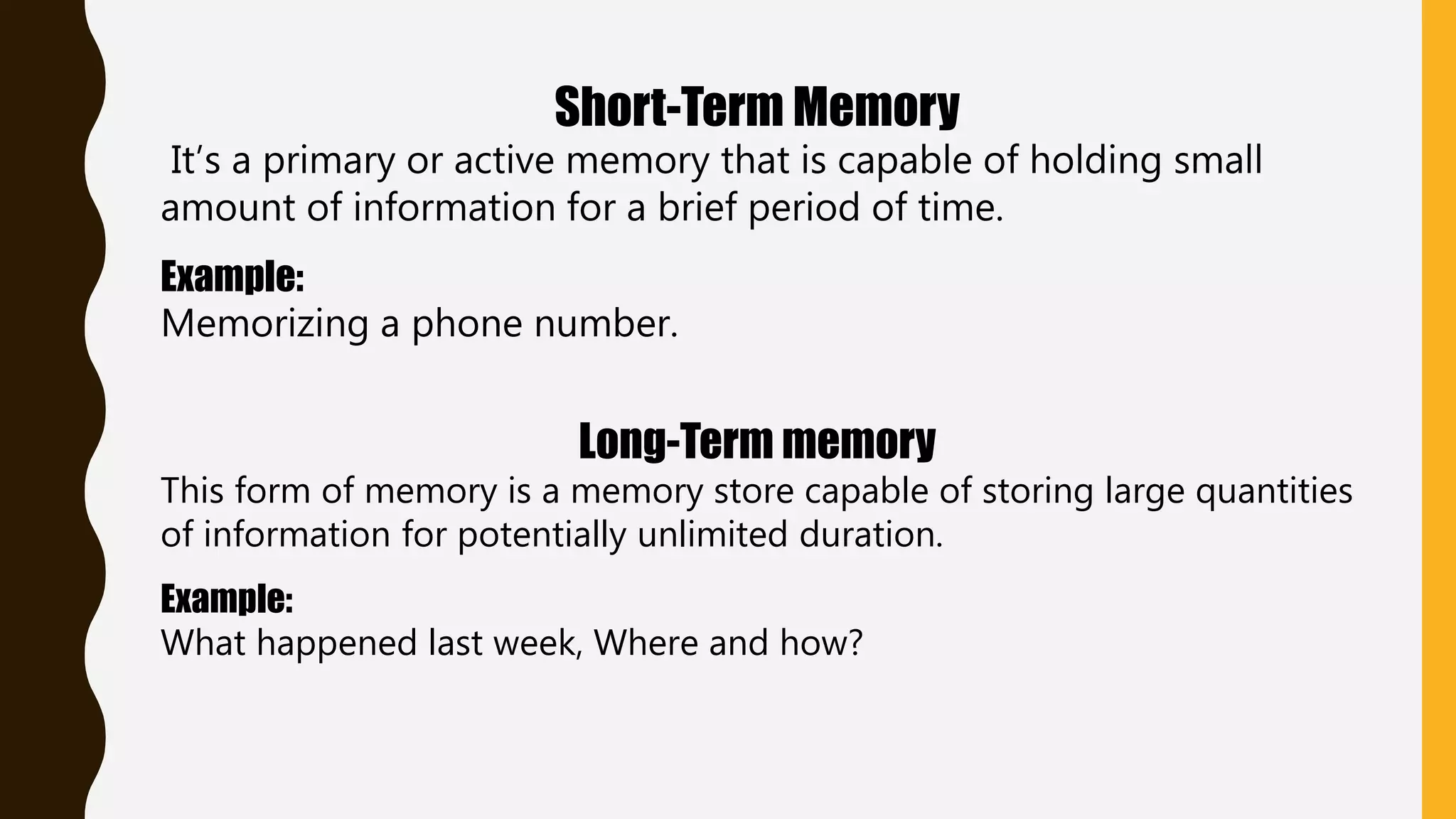 Short-Term Memory
It’s a primary or active memory that is capable of holding small
amount of information for a brief period of time.
Example:
Memorizing a phone number.
Long-Term memory
This form of memory is a memory store capable of storing large quantities
of information for potentially unlimited duration.
Example:
What happened last week, Where and how?
 