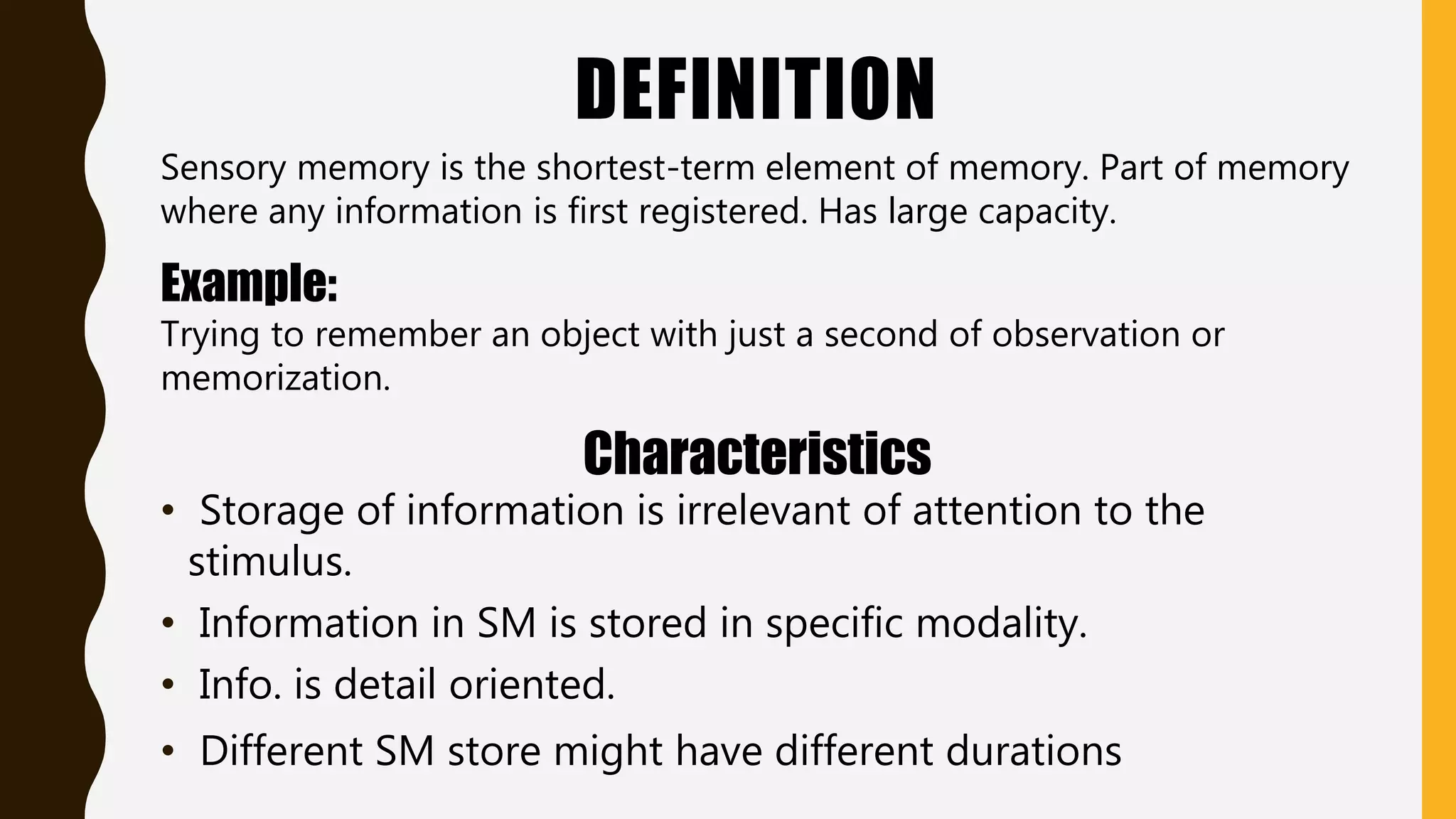 DEFINITION
Sensory memory is the shortest-term element of memory. Part of memory
where any information is first registered. Has large capacity.
Example:
Trying to remember an object with just a second of observation or
memorization.
Characteristics
• Storage of information is irrelevant of attention to the
stimulus.
• Information in SM is stored in specific modality.
• Info. is detail oriented.
• Different SM store might have different durations
 