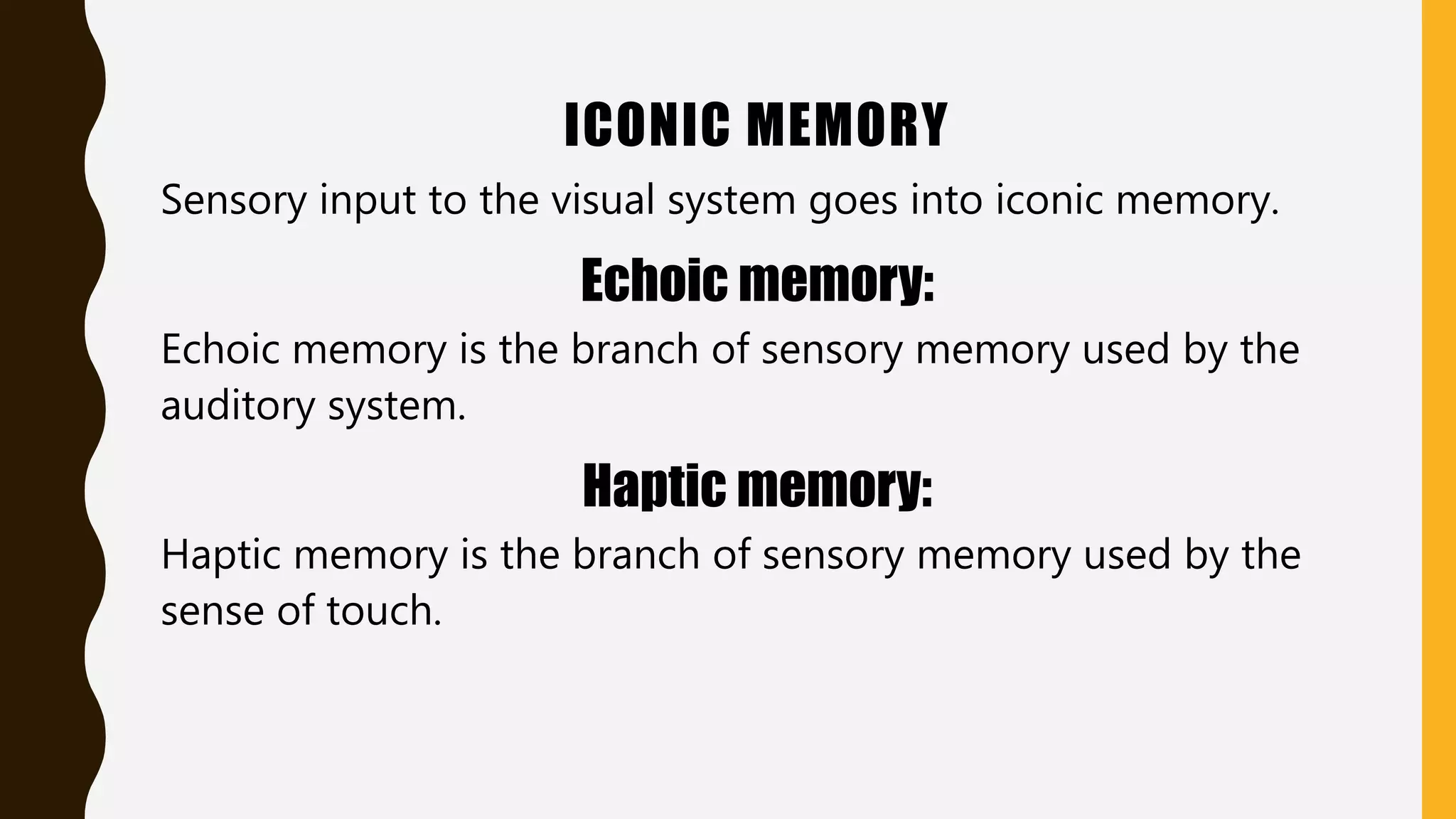ICONIC MEMORY
Sensory input to the visual system goes into iconic memory.
Echoic memory:
Echoic memory is the branch of sensory memory used by the
auditory system.
Haptic memory:
Haptic memory is the branch of sensory memory used by the
sense of touch.
 