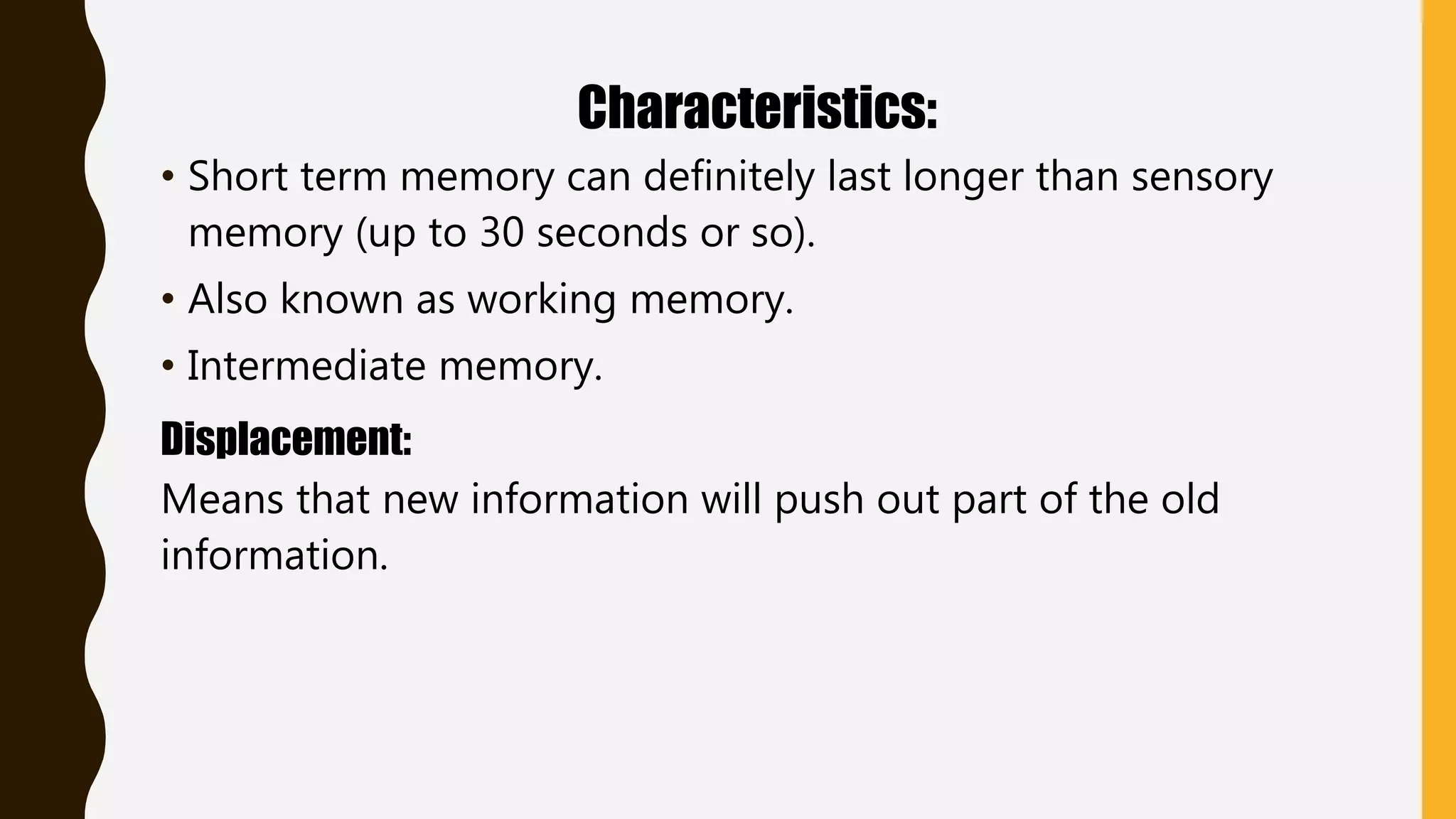 Characteristics:
• Short term memory can definitely last longer than sensory
memory (up to 30 seconds or so).
• Also known as working memory.
• Intermediate memory.
Displacement:
Means that new information will push out part of the old
information.
 