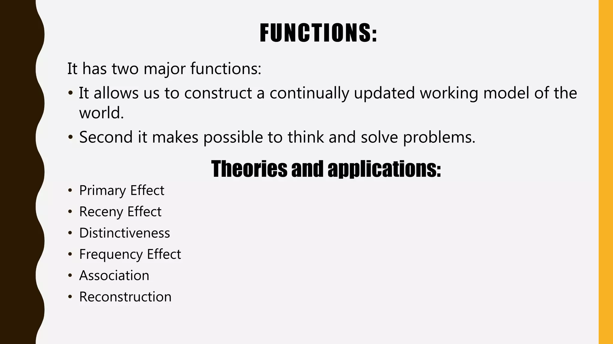 FUNCTIONS:
It has two major functions:
• It allows us to construct a continually updated working model of the
world.
• Second it makes possible to think and solve problems.
Theories and applications:
• Primary Effect
• Receny Effect
• Distinctiveness
• Frequency Effect
• Association
• Reconstruction
 