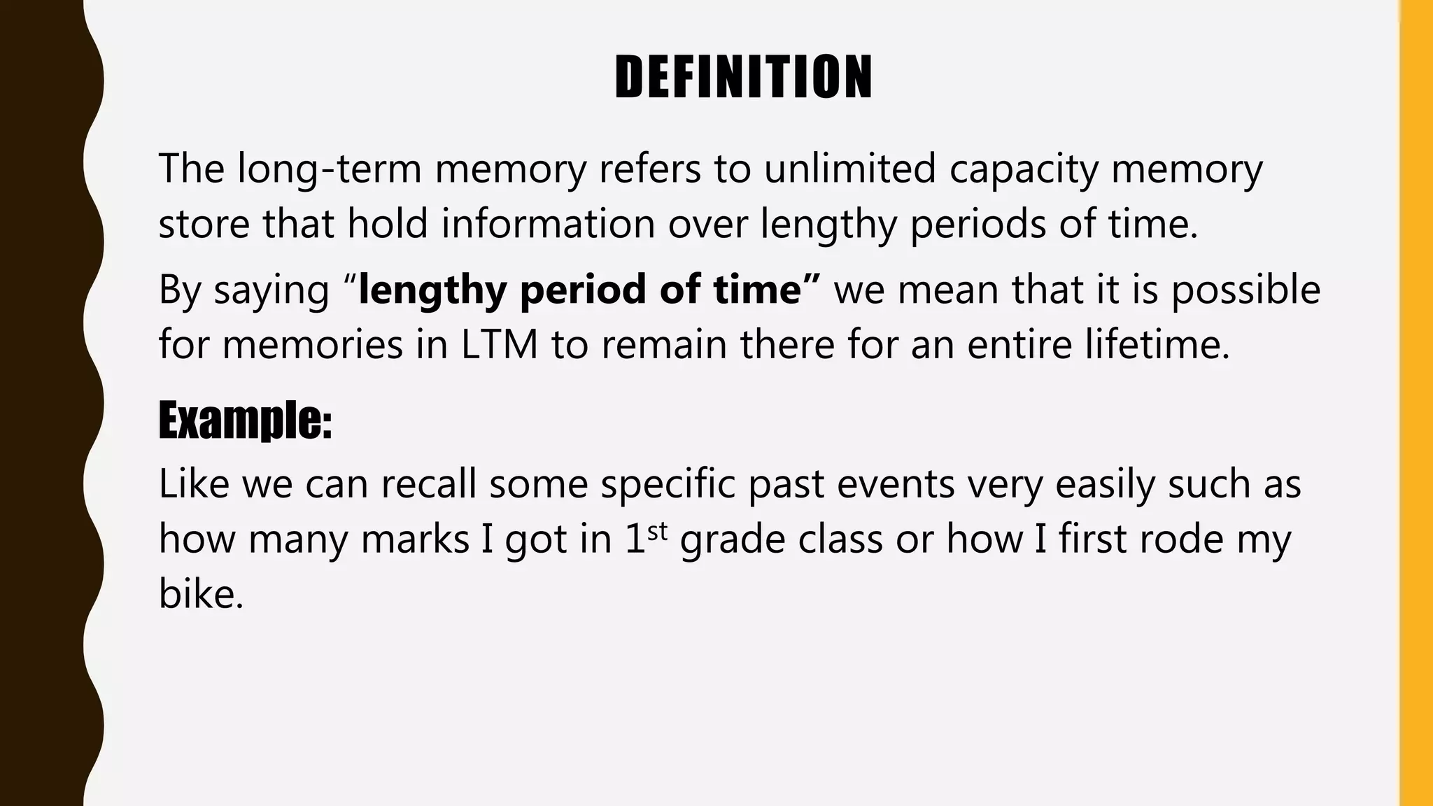 DEFINITION
The long-term memory refers to unlimited capacity memory
store that hold information over lengthy periods of time.
By saying “lengthy period of time” we mean that it is possible
for memories in LTM to remain there for an entire lifetime.
Example:
Like we can recall some specific past events very easily such as
how many marks I got in 1st grade class or how I first rode my
bike.
 