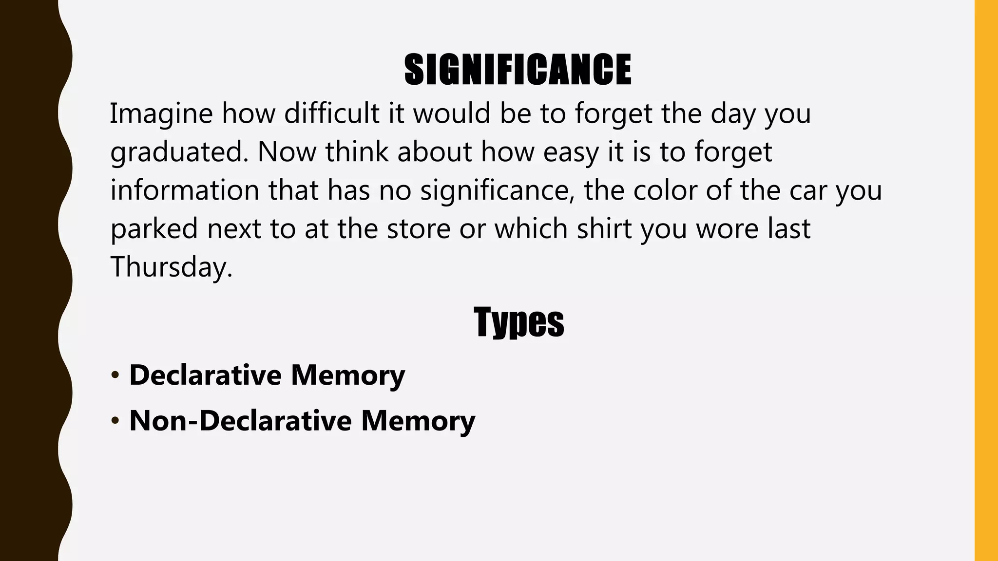 SIGNIFICANCE
Imagine how difficult it would be to forget the day you
graduated. Now think about how easy it is to forget
information that has no significance, the color of the car you
parked next to at the store or which shirt you wore last
Thursday.
Types
• Declarative Memory
• Non-Declarative Memory
 