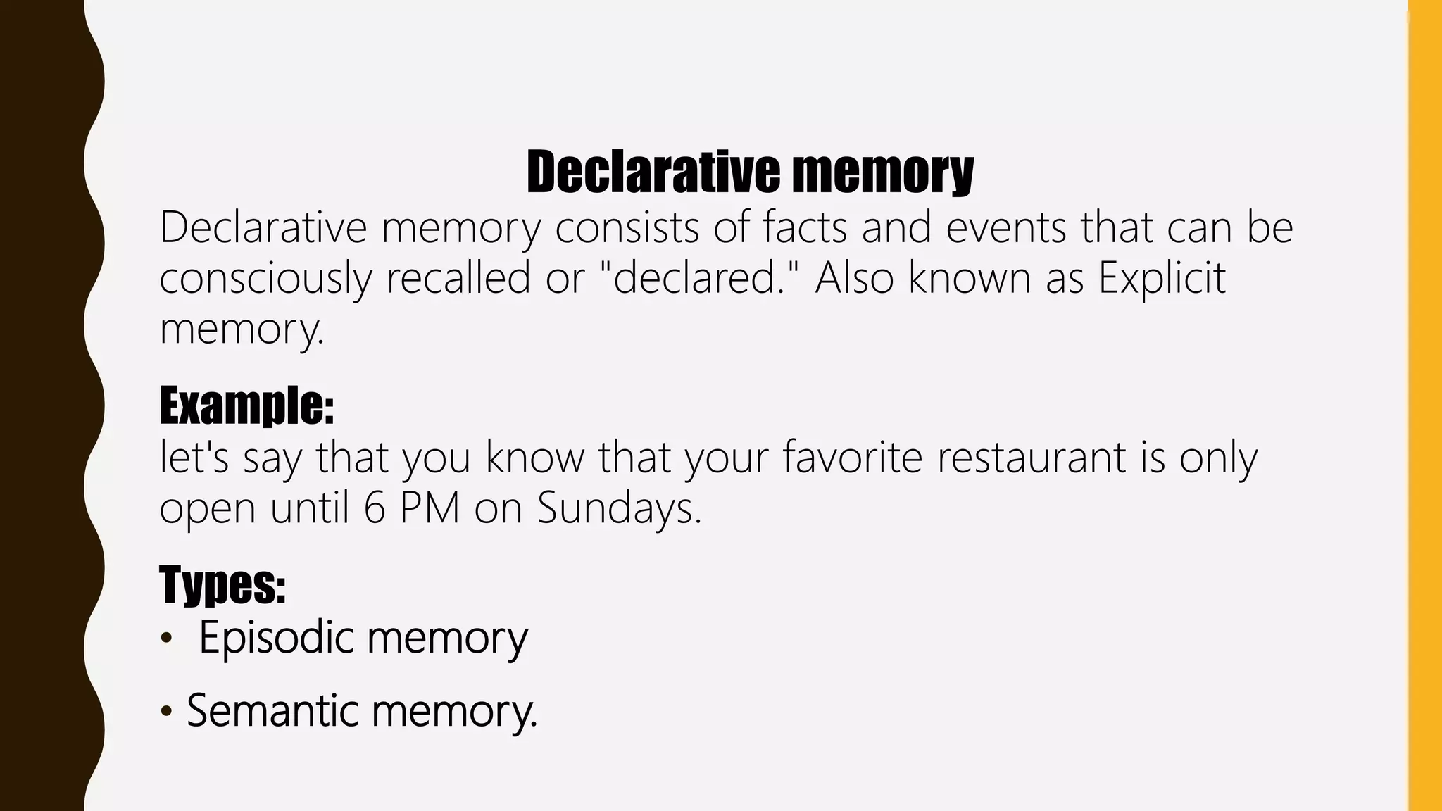 Declarative memory
Declarative memory consists of facts and events that can be
consciously recalled or "declared." Also known as Explicit
memory.
Example:
let's say that you know that your favorite restaurant is only
open until 6 PM on Sundays.
Types:
• Episodic memory
• Semantic memory.
 
