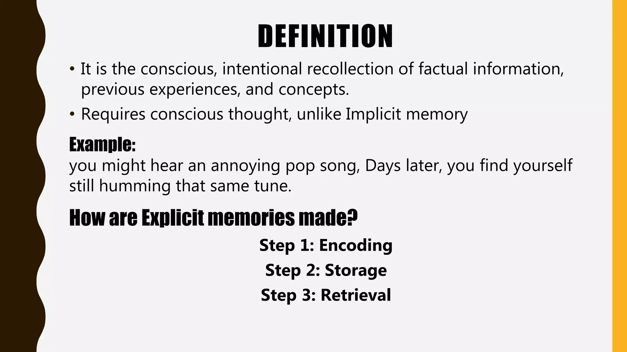DEFINITION
• It is the conscious, intentional recollection of factual information,
previous experiences, and concepts.
• Requires conscious thought, unlike Implicit memory
Example:
you might hear an annoying pop song, Days later, you find yourself
still humming that same tune.
How are Explicit memories made?
Step 1: Encoding
Step 2: Storage
Step 3: Retrieval
 