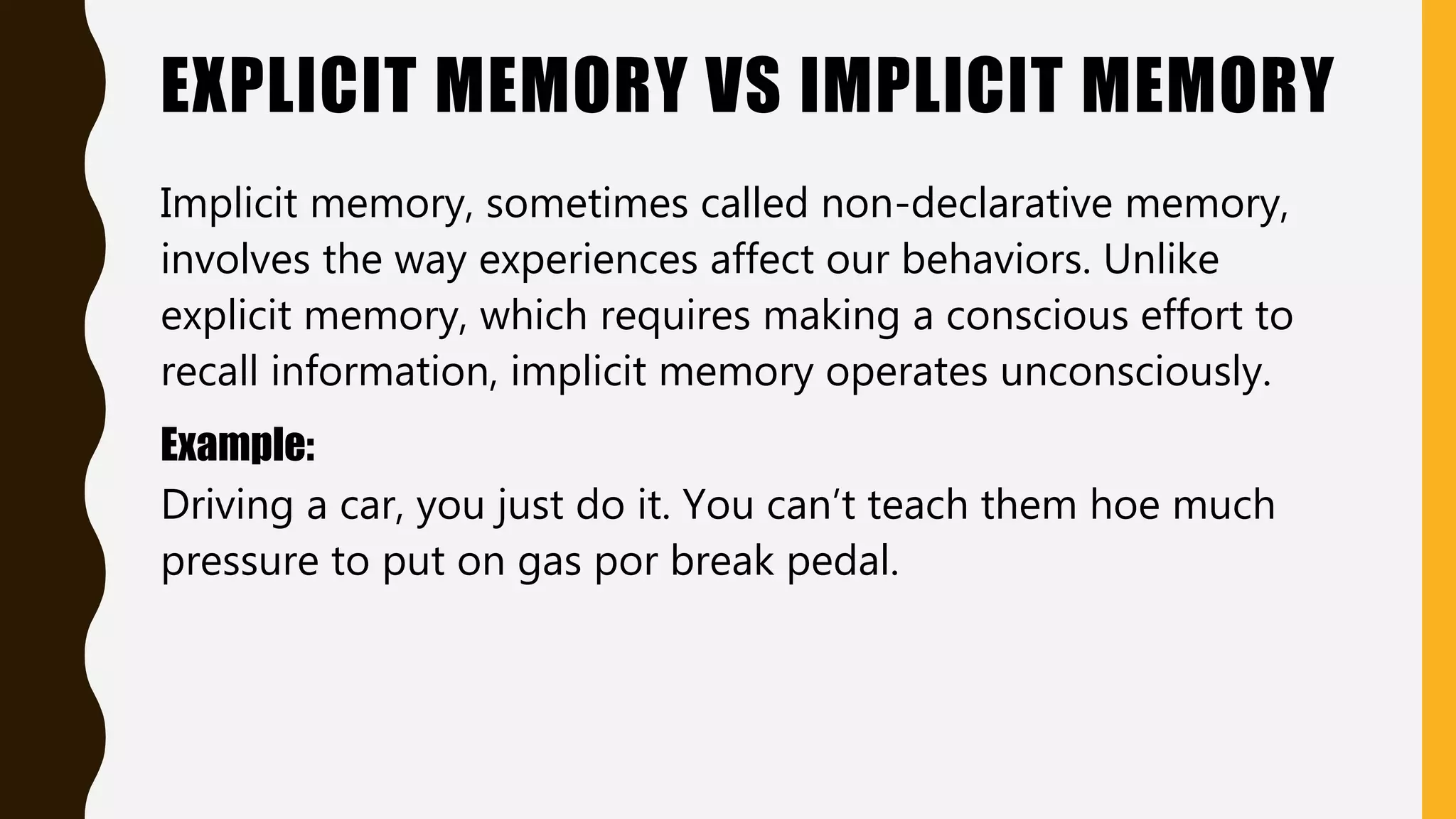 EXPLICIT MEMORY VS IMPLICIT MEMORY
Implicit memory, sometimes called non-declarative memory,
involves the way experiences affect our behaviors. Unlike
explicit memory, which requires making a conscious effort to
recall information, implicit memory operates unconsciously.
Example:
Driving a car, you just do it. You can’t teach them hoe much
pressure to put on gas por break pedal.
 