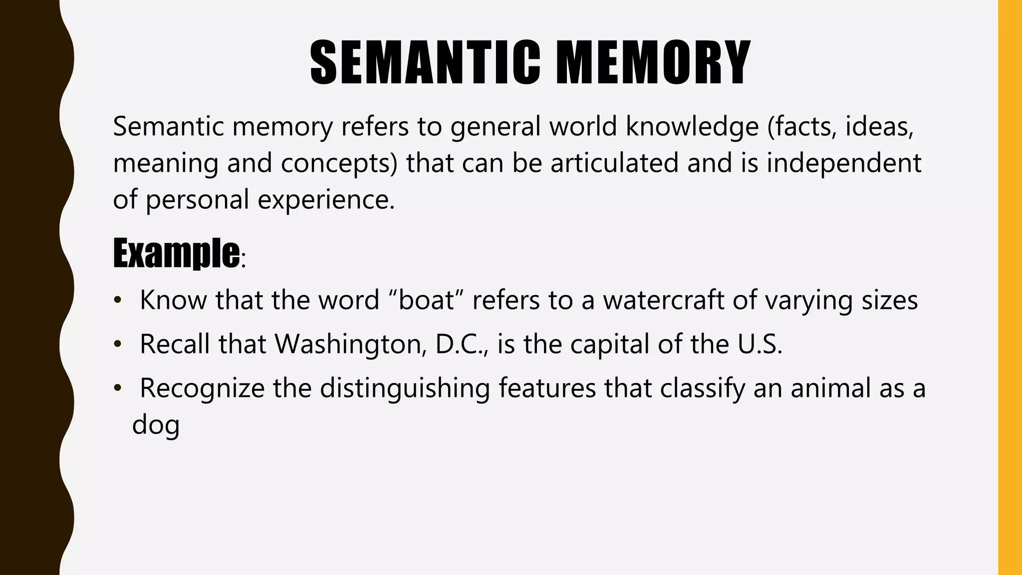 SEMANTIC MEMORY
Semantic memory refers to general world knowledge (facts, ideas,
meaning and concepts) that can be articulated and is independent
of personal experience.
Example:
• Know that the word “boat” refers to a watercraft of varying sizes
• Recall that Washington, D.C., is the capital of the U.S.
• Recognize the distinguishing features that classify an animal as a
dog
 