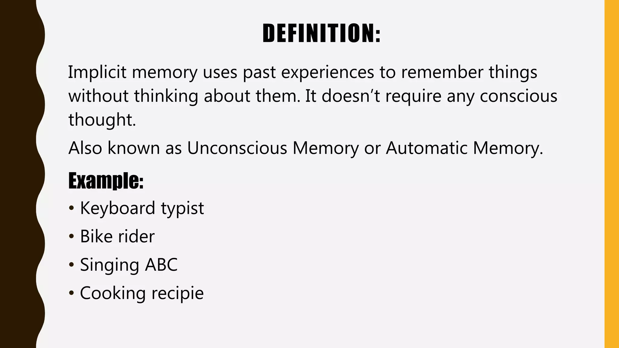 DEFINITION:
Implicit memory uses past experiences to remember things
without thinking about them. It doesn’t require any conscious
thought.
Also known as Unconscious Memory or Automatic Memory.
Example:
• Keyboard typist
• Bike rider
• Singing ABC
• Cooking recipie
 