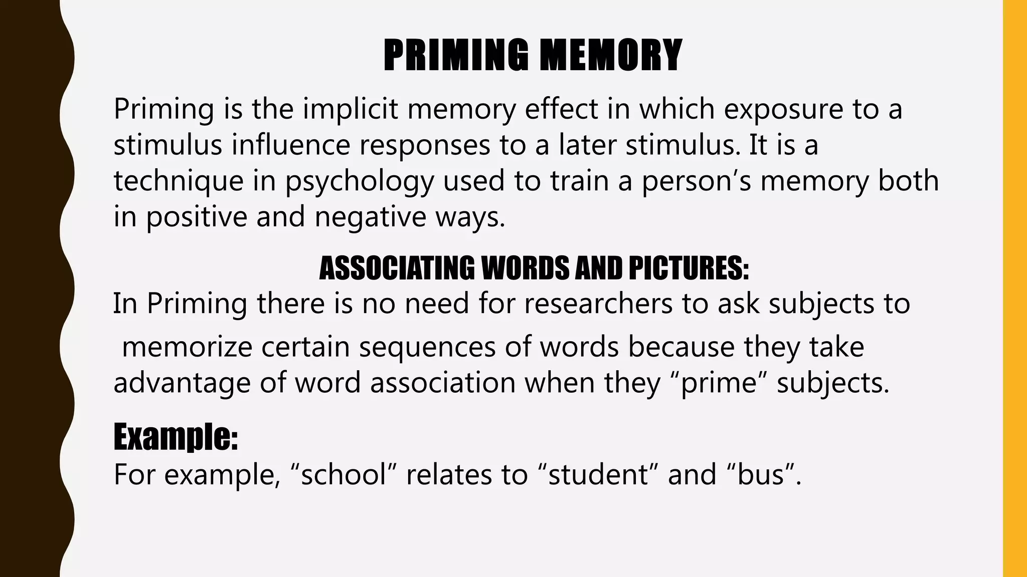 PRIMING MEMORY
Priming is the implicit memory effect in which exposure to a
stimulus influence responses to a later stimulus. It is a
technique in psychology used to train a person’s memory both
in positive and negative ways.
ASSOCIATING WORDS AND PICTURES:
In Priming there is no need for researchers to ask subjects to
memorize certain sequences of words because they take
advantage of word association when they “prime” subjects.
Example:
For example, “school” relates to “student” and “bus”.
 