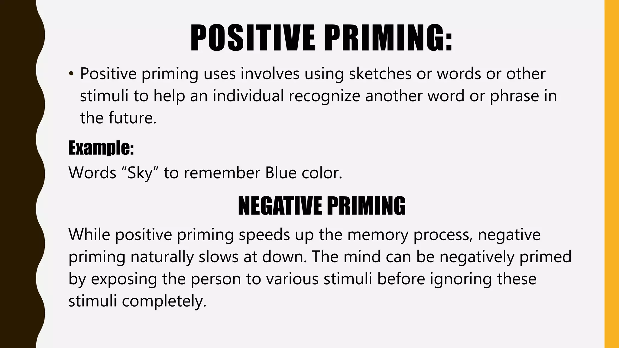 POSITIVE PRIMING:
• Positive priming uses involves using sketches or words or other
stimuli to help an individual recognize another word or phrase in
the future.
Example:
Words “Sky” to remember Blue color.
NEGATIVE PRIMING
While positive priming speeds up the memory process, negative
priming naturally slows at down. The mind can be negatively primed
by exposing the person to various stimuli before ignoring these
stimuli completely.
 