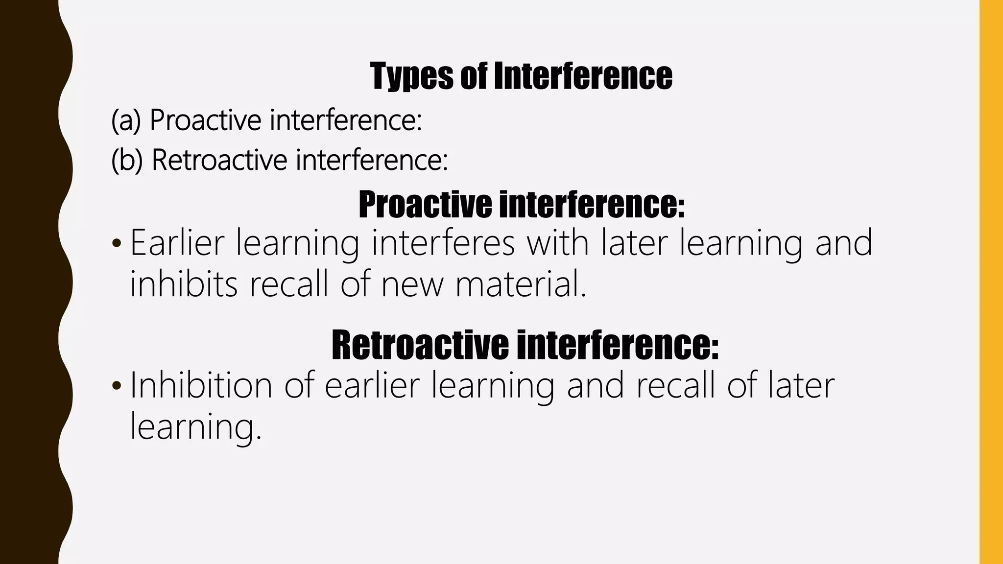 Types of Interference
(a) Proactive interference:
(b) Retroactive interference:
Proactive interference:
• Earlier learning interferes with later learning and
inhibits recall of new material.
Retroactive interference:
• Inhibition of earlier learning and recall of later
learning.
 