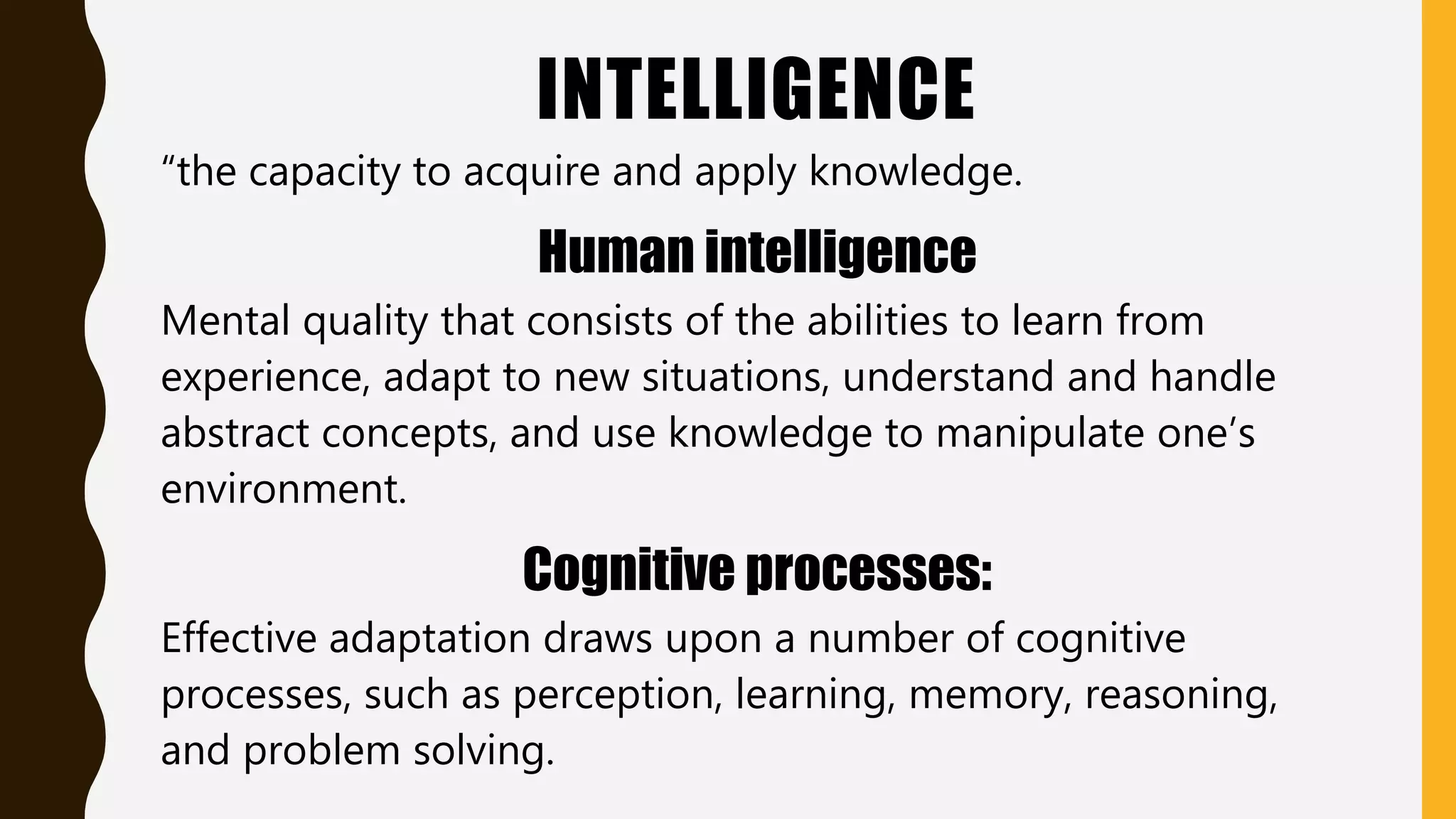 INTELLIGENCE
“the capacity to acquire and apply knowledge.
Human intelligence
Mental quality that consists of the abilities to learn from
experience, adapt to new situations, understand and handle
abstract concepts, and use knowledge to manipulate one’s
environment.
Cognitive processes:
Effective adaptation draws upon a number of cognitive
processes, such as perception, learning, memory, reasoning,
and problem solving.
 
