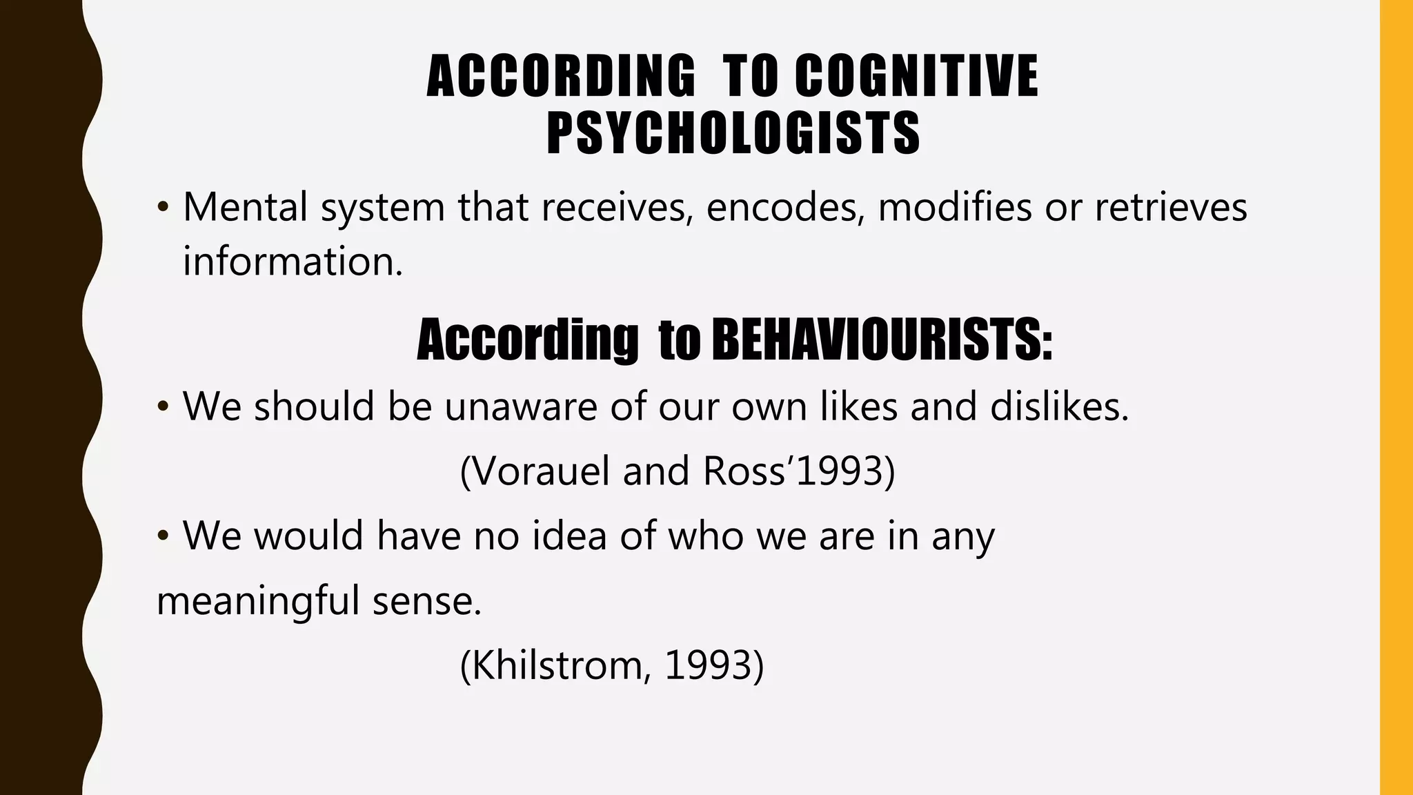 ACCORDING TO COGNITIVE
PSYCHOLOGISTS
• Mental system that receives, encodes, modifies or retrieves
information.
According to BEHAVIOURISTS:
• We should be unaware of our own likes and dislikes.
(Vorauel and Ross’1993)
• We would have no idea of who we are in any
meaningful sense.
(Khilstrom, 1993)
 