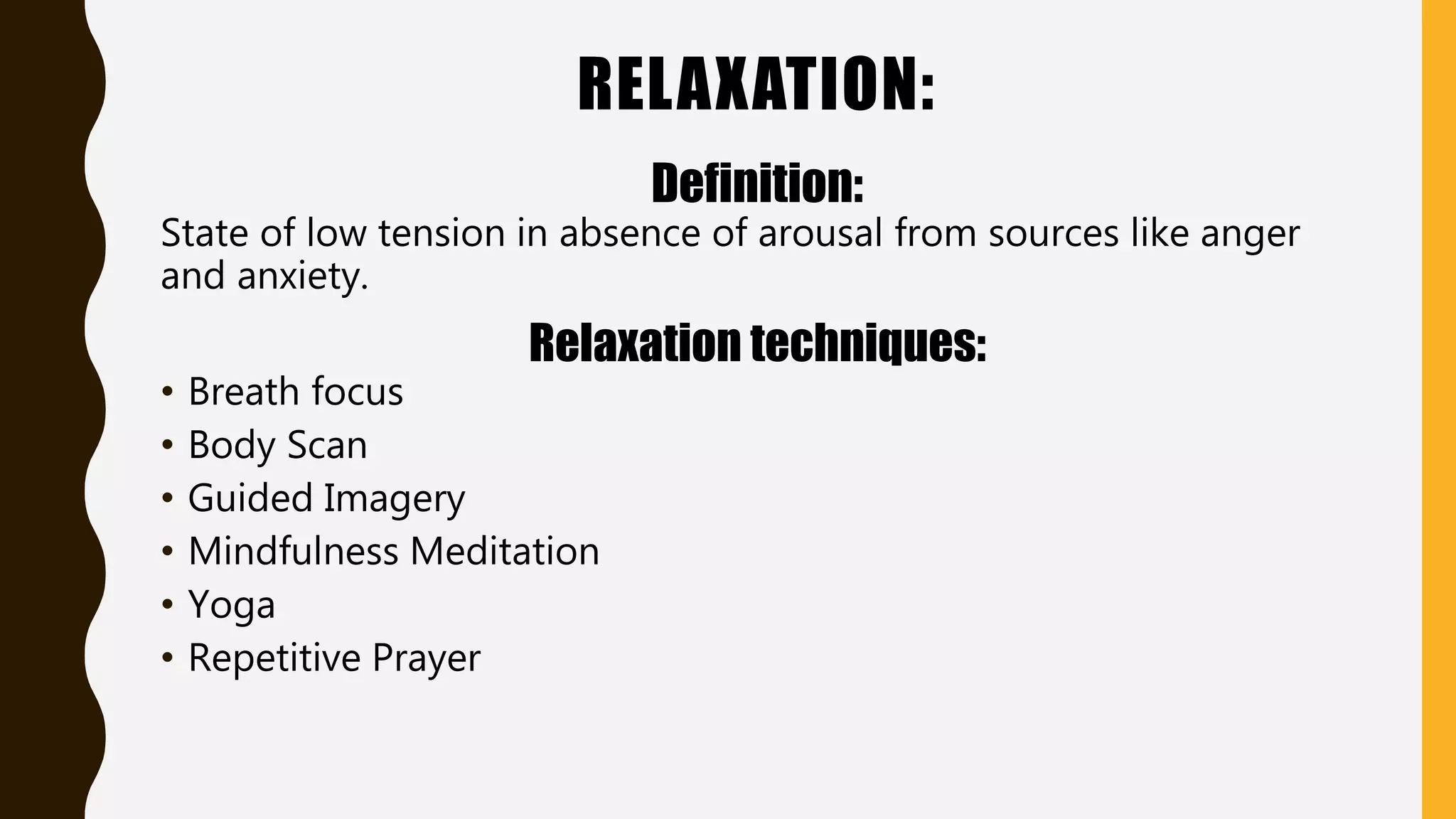 RELAXATION:
Definition:
State of low tension in absence of arousal from sources like anger
and anxiety.
Relaxation techniques:
• Breath focus
• Body Scan
• Guided Imagery
• Mindfulness Meditation
• Yoga
• Repetitive Prayer
 